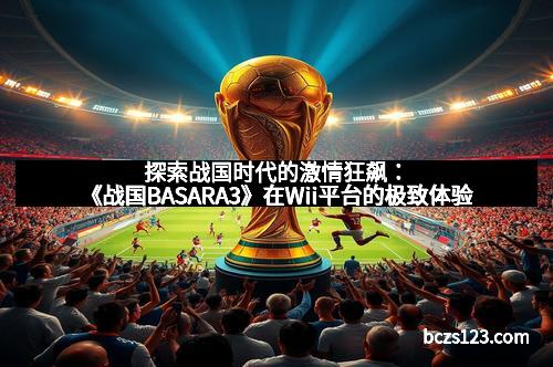 探索战国时代的激情狂飙：《战国BASARA3》在Wii平台的极致体验