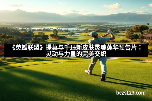 《英雄联盟》提莫与千珏新皮肤灵魂莲华预告片：灵动与力量的完美交织